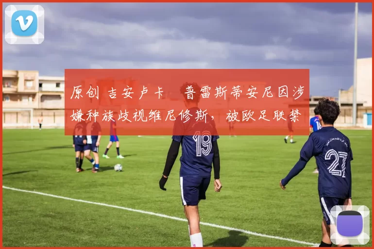 原创 吉安卢卡・普雷斯蒂安尼因涉嫌种族歧视维尼修斯，被欧足联禁赛