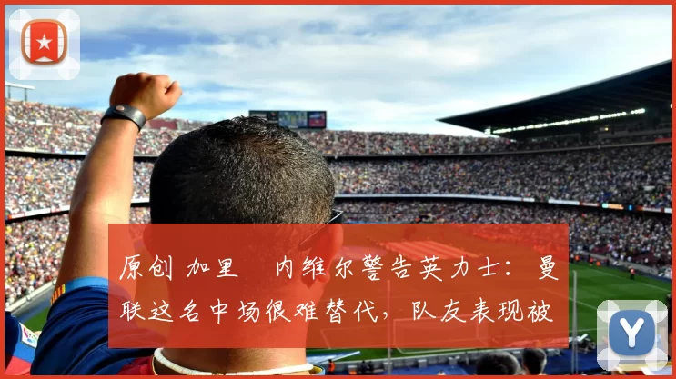 原创 加里・内维尔警告英力士：曼联这名中场很难替代，队友表现被赞 “离谱”