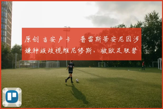 原创 吉安卢卡・普雷斯蒂安尼因涉嫌种族歧视维尼修斯,被欧足联禁赛