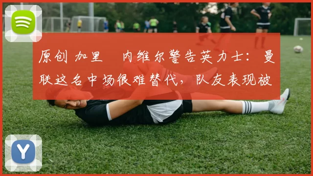 原创 加里・内维尔警告英力士：曼联这名中场很难替代，队友表现被赞 “离谱”