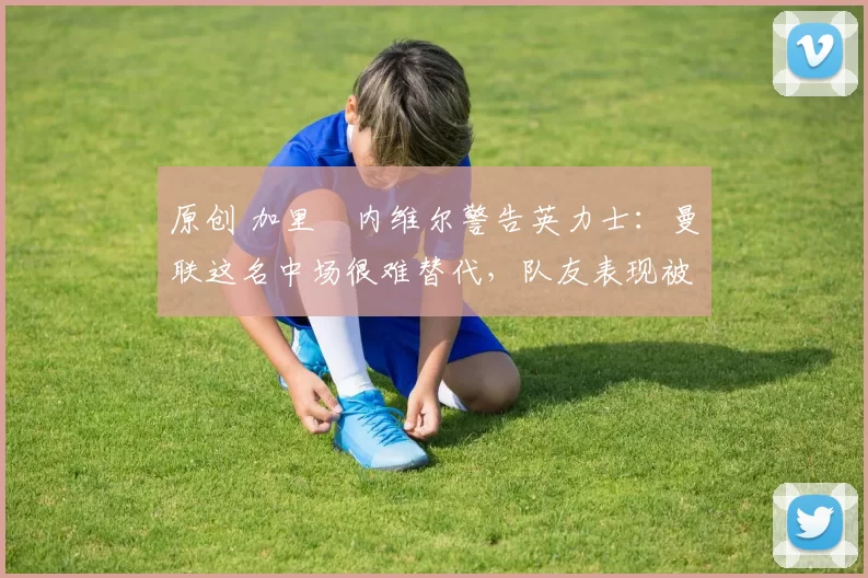 原创 加里・内维尔警告英力士：曼联这名中场很难替代，队友表现被赞 “离谱”