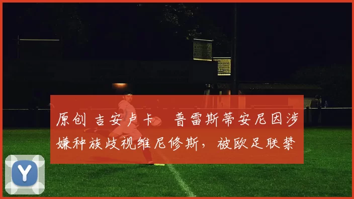 原创 吉安卢卡・普雷斯蒂安尼因涉嫌种族歧视维尼修斯，被欧足联禁赛