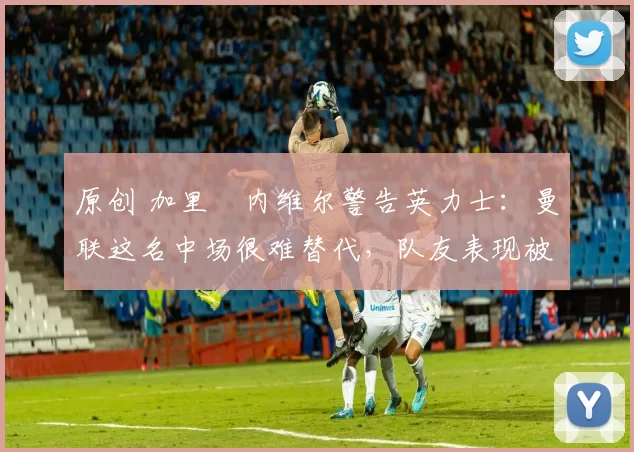 原创 加里・内维尔警告英力士：曼联这名中场很难替代，队友表现被赞 “离谱”