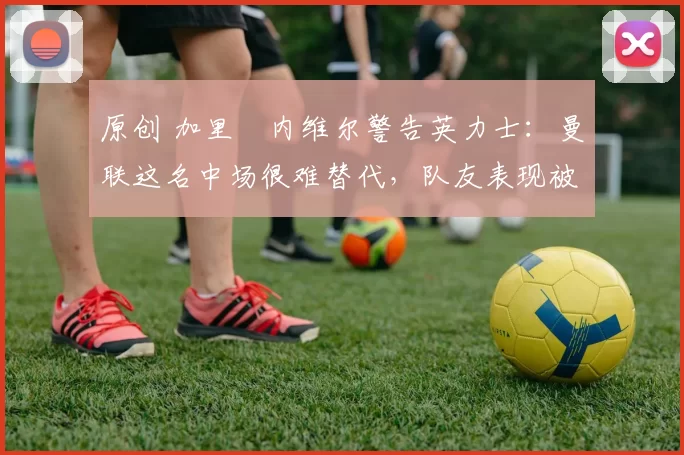 原创 加里・内维尔警告英力士：曼联这名中场很难替代，队友表现被赞 “离谱”