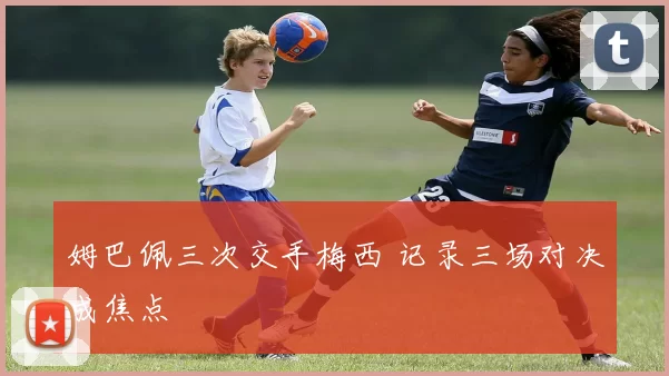 姆巴佩三次交手梅西 记录三场对决成焦点