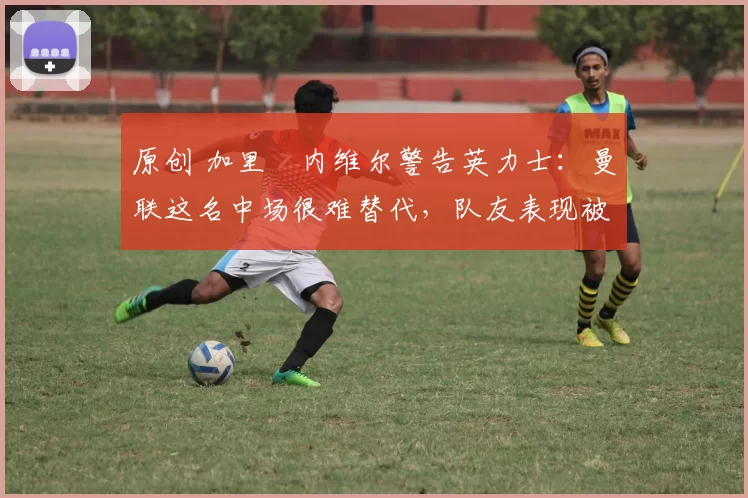 原创 加里・内维尔警告英力士：曼联这名中场很难替代，队友表现被赞 “离谱”