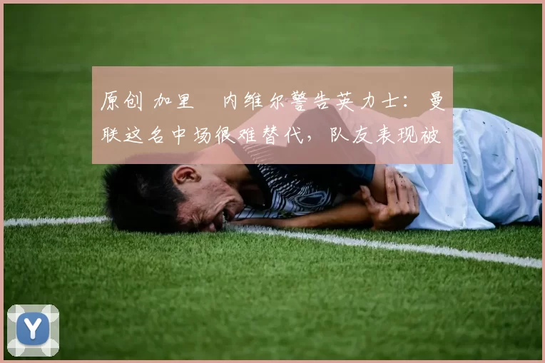 原创 加里・内维尔警告英力士:曼联这名中场很难替代,队友表现被赞 “离谱”