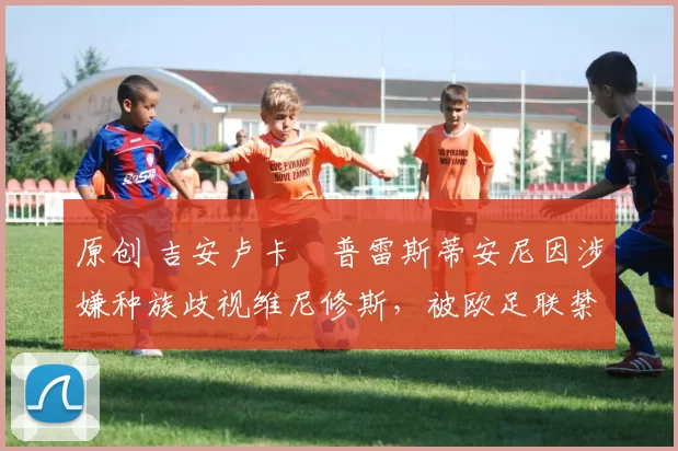 原创 吉安卢卡・普雷斯蒂安尼因涉嫌种族歧视维尼修斯，被欧足联禁赛