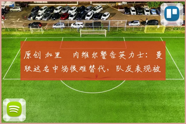 原创 加里・内维尔警告英力士:曼联这名中场很难替代,队友表现被赞 “离谱”