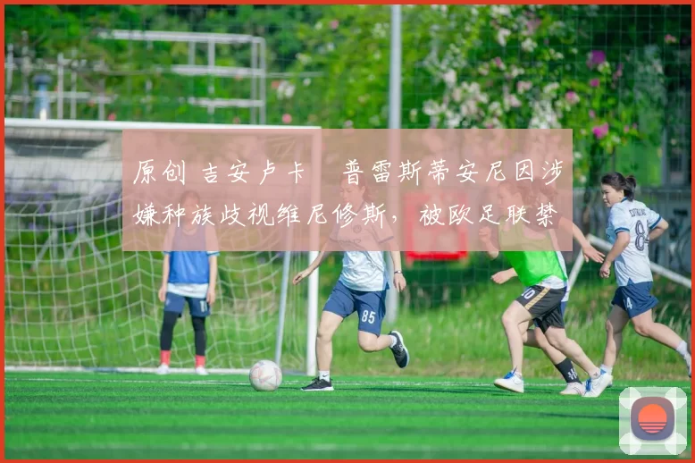 原创 吉安卢卡・普雷斯蒂安尼因涉嫌种族歧视维尼修斯,被欧足联禁赛