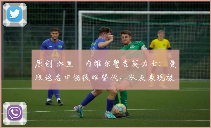 原创 加里・内维尔警告英力士：曼联这名中场很难替代，队友表现被赞 “离谱”