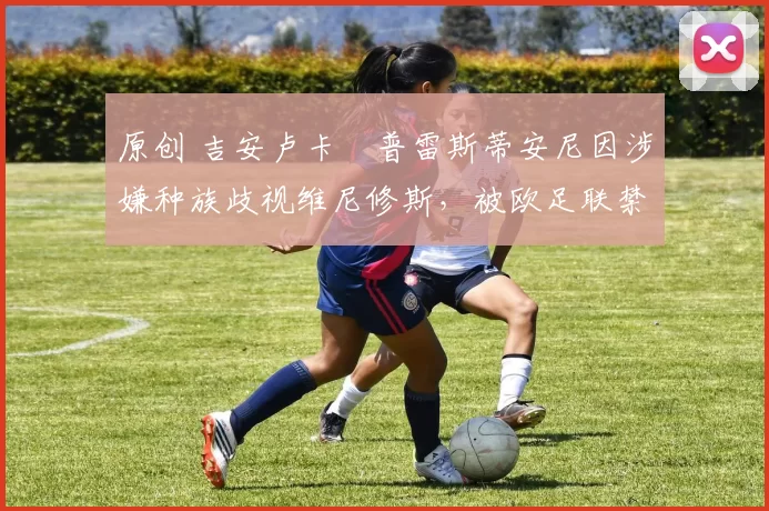 原创 吉安卢卡・普雷斯蒂安尼因涉嫌种族歧视维尼修斯，被欧足联禁赛