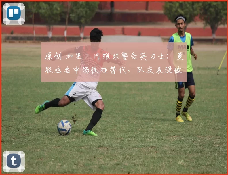原创 加里・内维尔警告英力士：曼联这名中场很难替代，队友表现被赞 “离谱”