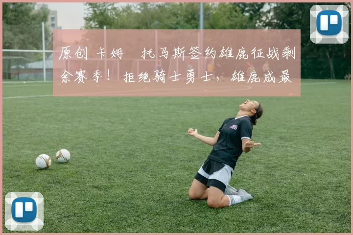 原创 卡姆・托马斯签约雄鹿征战剩余赛季！拒绝骑士勇士，雄鹿成最优选