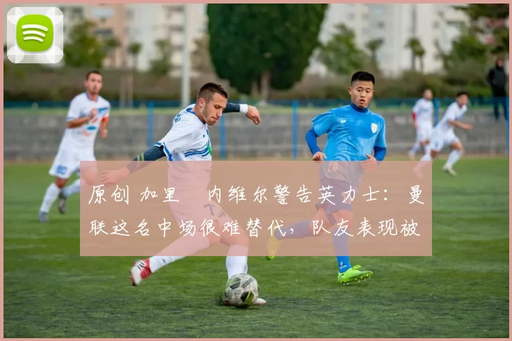 原创 加里・内维尔警告英力士:曼联这名中场很难替代,队友表现被赞 “离谱”