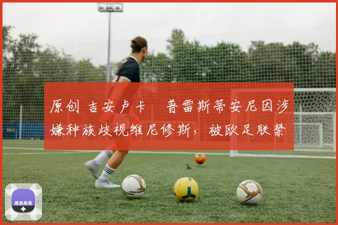 原创 吉安卢卡・普雷斯蒂安尼因涉嫌种族歧视维尼修斯,被欧足联禁赛