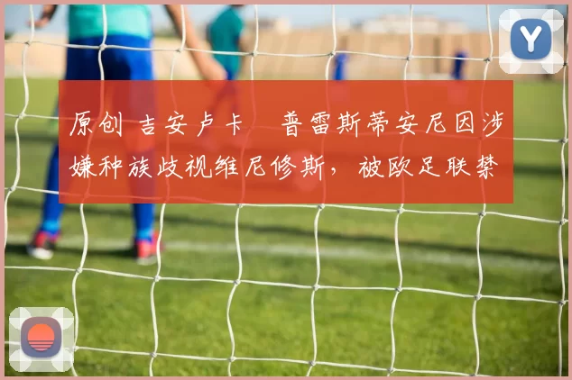 原创 吉安卢卡・普雷斯蒂安尼因涉嫌种族歧视维尼修斯，被欧足联禁赛