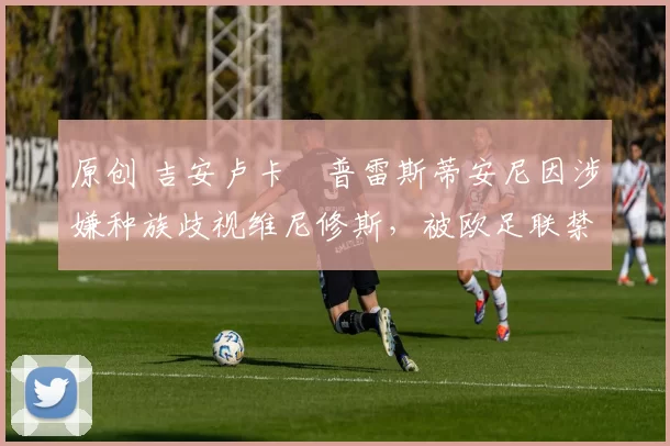 原创 吉安卢卡・普雷斯蒂安尼因涉嫌种族歧视维尼修斯，被欧足联禁赛