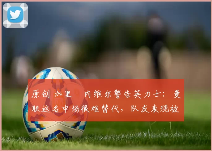 原创 加里・内维尔警告英力士：曼联这名中场很难替代，队友表现被赞 “离谱”