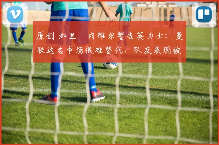 原创 加里・内维尔警告英力士:曼联这名中场很难替代,队友表现被赞 “离谱”