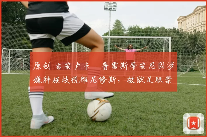 原创 吉安卢卡・普雷斯蒂安尼因涉嫌种族歧视维尼修斯,被欧足联禁赛