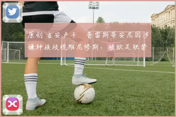 原创 吉安卢卡・普雷斯蒂安尼因涉嫌种族歧视维尼修斯，被欧足联禁赛