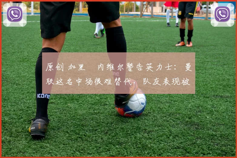 原创 加里・内维尔警告英力士：曼联这名中场很难替代，队友表现被赞 “离谱”