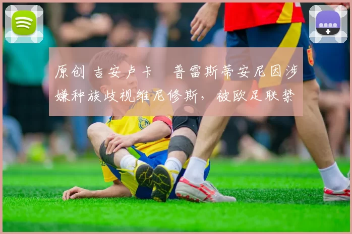 原创 吉安卢卡・普雷斯蒂安尼因涉嫌种族歧视维尼修斯,被欧足联禁赛