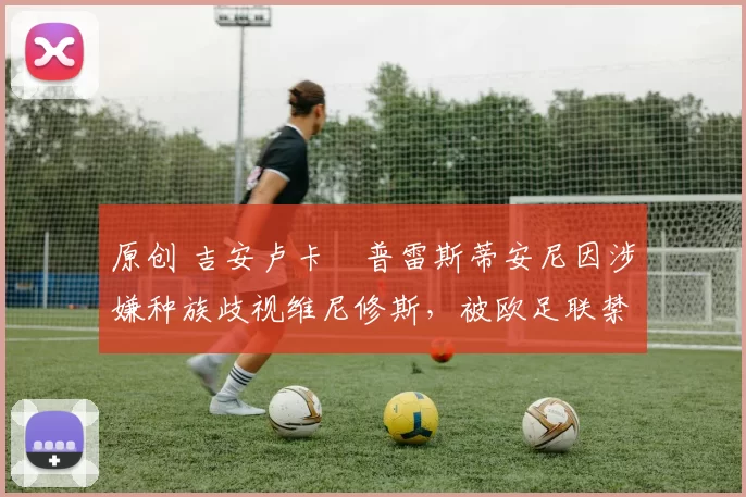 原创 吉安卢卡・普雷斯蒂安尼因涉嫌种族歧视维尼修斯，被欧足联禁赛