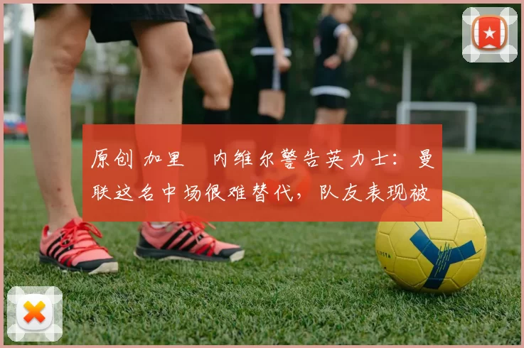 原创 加里・内维尔警告英力士：曼联这名中场很难替代，队友表现被赞 “离谱”