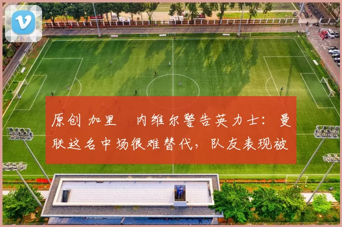 原创 加里・内维尔警告英力士:曼联这名中场很难替代,队友表现被赞 “离谱”