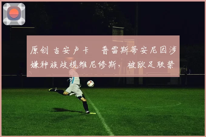 原创 吉安卢卡・普雷斯蒂安尼因涉嫌种族歧视维尼修斯,被欧足联禁赛