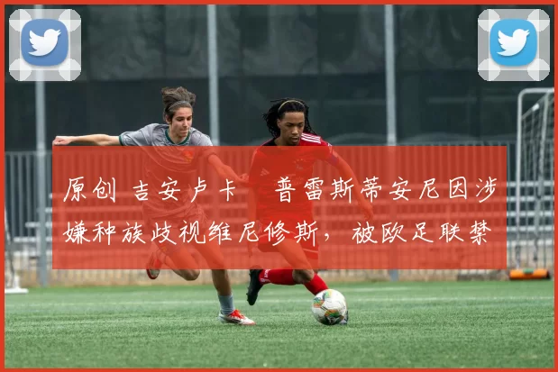 原创 吉安卢卡・普雷斯蒂安尼因涉嫌种族歧视维尼修斯，被欧足联禁赛