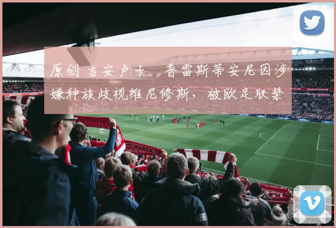 原创 吉安卢卡・普雷斯蒂安尼因涉嫌种族歧视维尼修斯，被欧足联禁赛