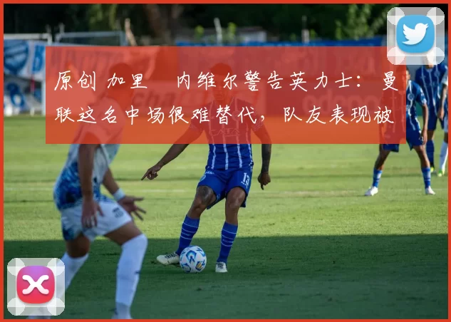 原创 加里・内维尔警告英力士:曼联这名中场很难替代,队友表现被赞 “离谱”