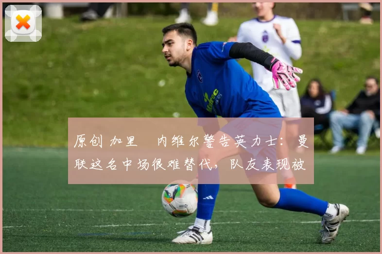 原创 加里・内维尔警告英力士：曼联这名中场很难替代，队友表现被赞 “离谱”