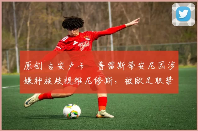 原创 吉安卢卡・普雷斯蒂安尼因涉嫌种族歧视维尼修斯，被欧足联禁赛