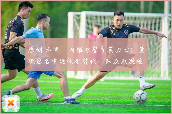 原创 加里・内维尔警告英力士：曼联这名中场很难替代，队友表现被赞 “离谱”