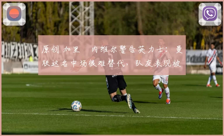 原创 加里・内维尔警告英力士：曼联这名中场很难替代，队友表现被赞 “离谱”