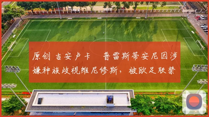 原创 吉安卢卡・普雷斯蒂安尼因涉嫌种族歧视维尼修斯，被欧足联禁赛