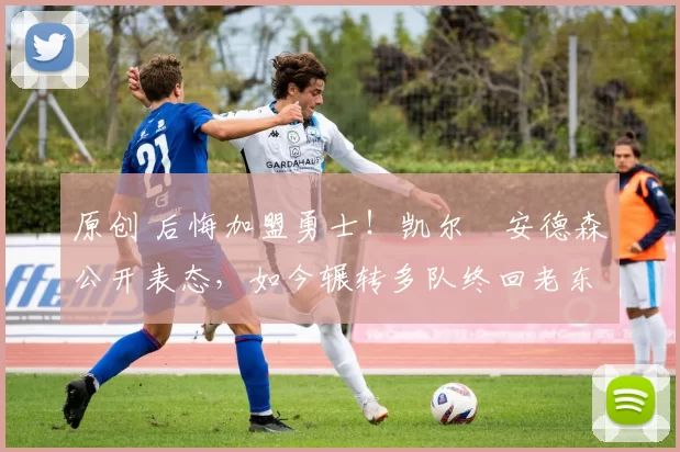 原创 后悔加盟勇士！凯尔・安德森公开表态，如今辗转多队终回老东家