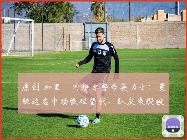 原创 加里・内维尔警告英力士：曼联这名中场很难替代，队友表现被赞 “离谱”