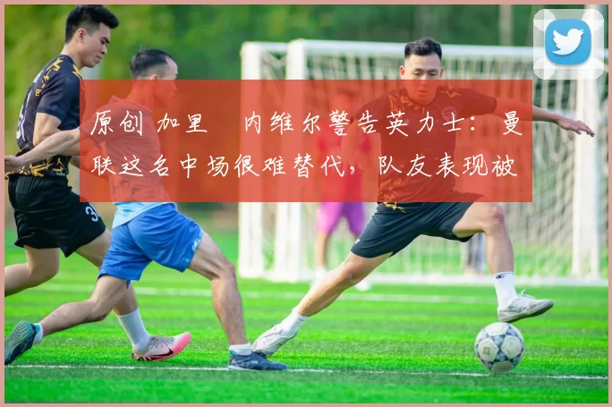 原创 加里・内维尔警告英力士：曼联这名中场很难替代，队友表现被赞 “离谱”