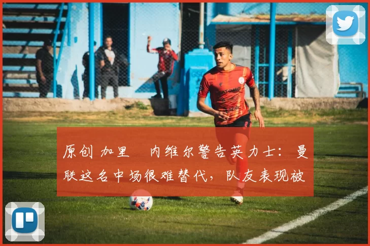 原创 加里・内维尔警告英力士：曼联这名中场很难替代，队友表现被赞 “离谱”