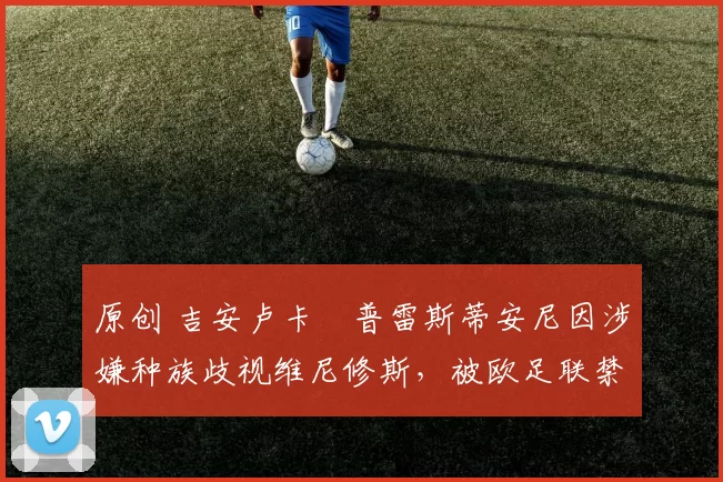 原创 吉安卢卡・普雷斯蒂安尼因涉嫌种族歧视维尼修斯，被欧足联禁赛