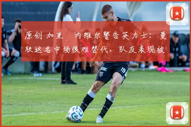 原创 加里・内维尔警告英力士：曼联这名中场很难替代，队友表现被赞 “离谱”