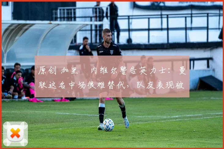 原创 加里・内维尔警告英力士：曼联这名中场很难替代，队友表现被赞 “离谱”