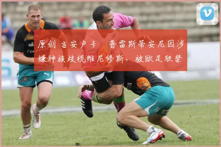 原创 吉安卢卡・普雷斯蒂安尼因涉嫌种族歧视维尼修斯，被欧足联禁赛