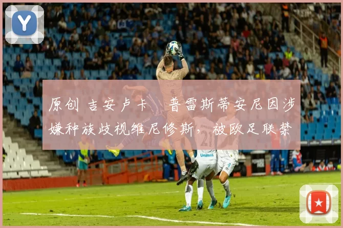 原创 吉安卢卡・普雷斯蒂安尼因涉嫌种族歧视维尼修斯，被欧足联禁赛