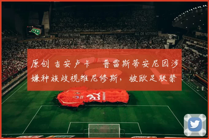 原创 吉安卢卡・普雷斯蒂安尼因涉嫌种族歧视维尼修斯，被欧足联禁赛
